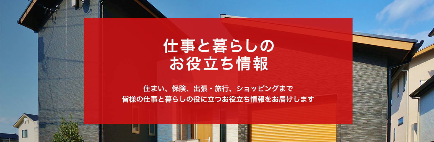 仕事と暮らしの お役立ち情報 住まい、保険、出張・旅行、ショッピングまで 皆様の仕事と暮らしの役に立つお役立ち情報をお届けします